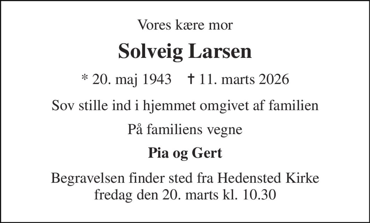 Vores kære mor 
Solveig Larsen 
* 20. maj 1943    ✝ 11. marts 2026 
Sov stille ind i hjemmet omgivet af familien 
På familiens vegne 
Pia og Gert 
Begravelsen finder sted fra Hedensted Kirke fredag den 20. marts kl. 10.30