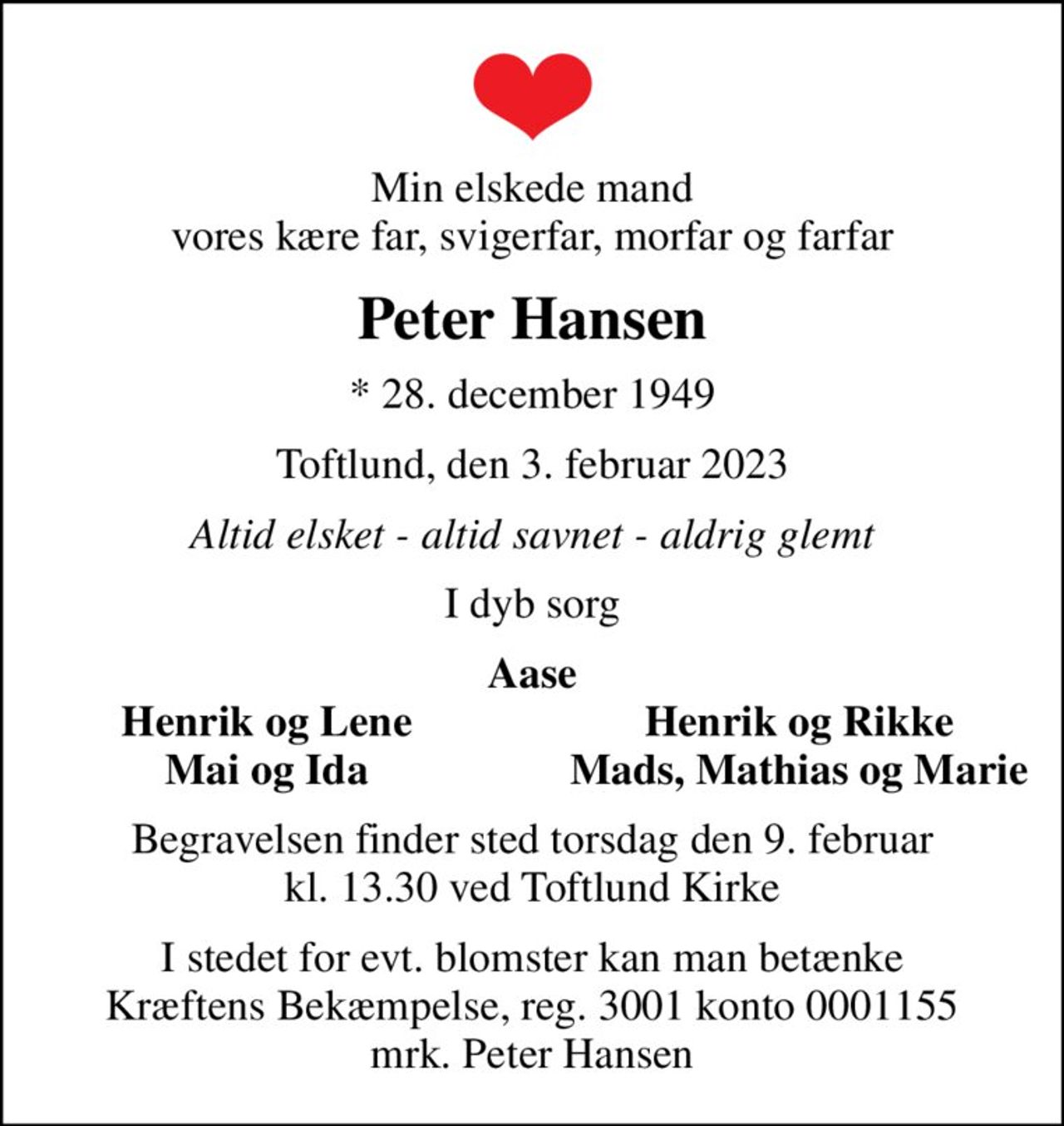 Min elskede mand vores kære far, svigerfar, morfar og farfar
Peter Hansen
* 28. december 1949
Toftlund, den 3. februar 2023
Altid elsket - altid savnet - aldrig glemt
I dyb sorg
Aase
Henrik og Lene
Henrik og Rikke
Mai og Ida
Mads, Mathias og Marie
Begravelsen finder sted torsdag den 9. februar kl. 13.30 ved Toftlund Kirke
I stedet for evt. blomster kan man betænke
					Kræftens Bekæmpelse reg.3001konto0001155mrk. Peter
					Hansen