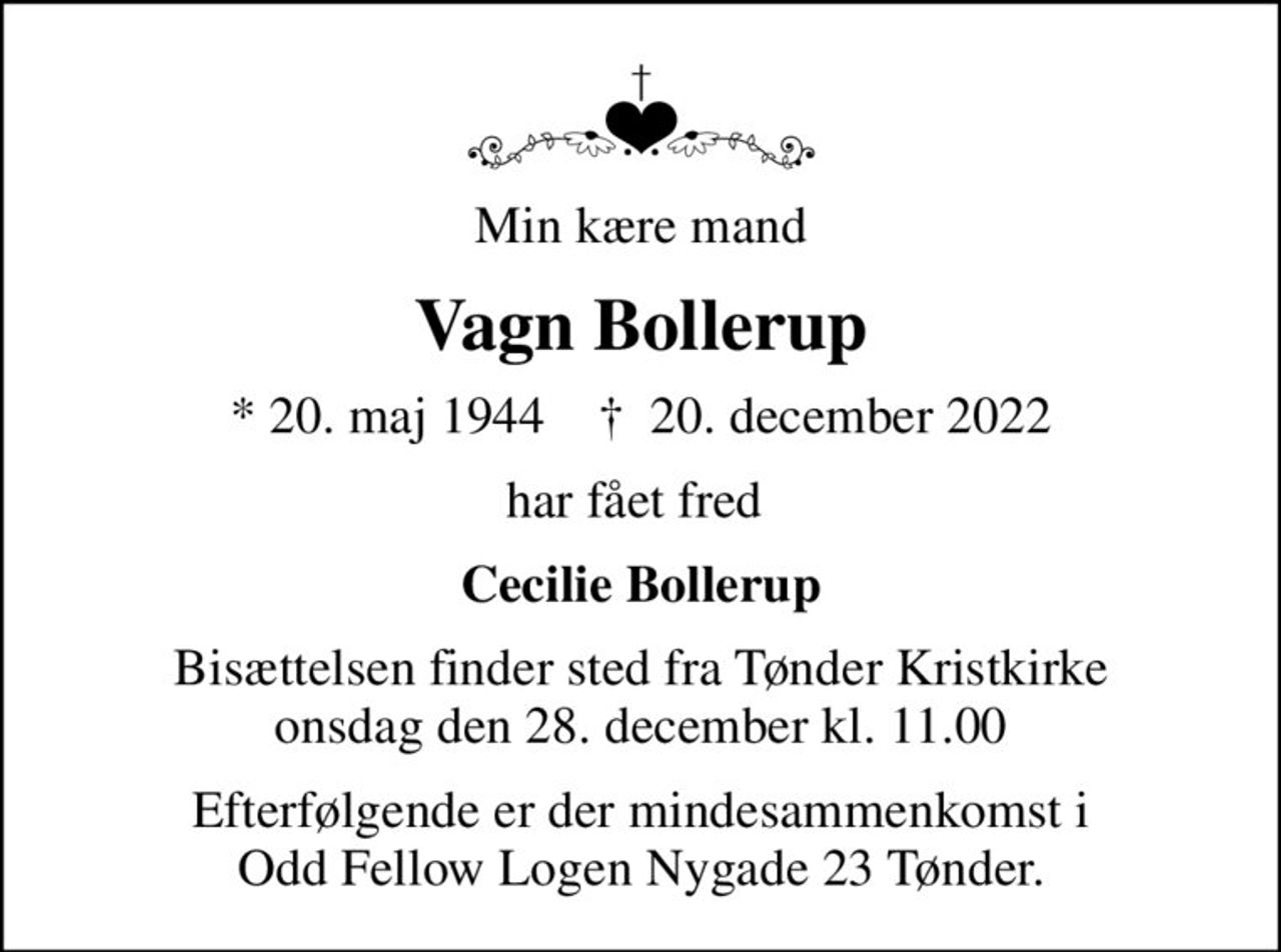 Min kære mand
Vagn Bollerup
* 20. maj 1944    ✝ 20. december 2022
har fået fred 
Cecilie Bollerup
Bisættelsen finder sted fra Tønder Kristkirke  onsdag den 28. december kl. 11.00 
Efterfølgende er der mindesammenkomst i Odd Fellow Logen Nygade 23 Tønder.