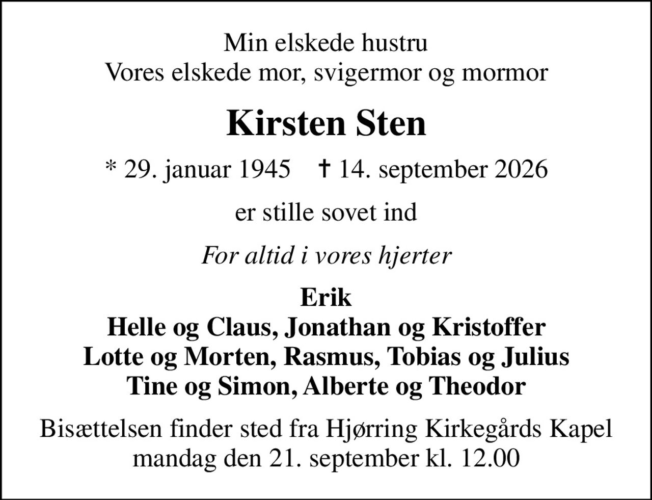Min elskede hustru Vores elskede mor, svigermor og mormor
Kirsten Sten
* 29. januar 1945    ✝ 14. september 2026
er stille sovet ind
For altid i vores hjerter
Erik Helle og Claus, Jonathan og Kristoffer Lotte og Morten, Rasmus, Tobias og Julius Tine og Simon, Alberte og Theodor
Bisættelsen finder sted fra Hjørring Kirkegårds Kapel  mandag den 21. september kl. 12.00