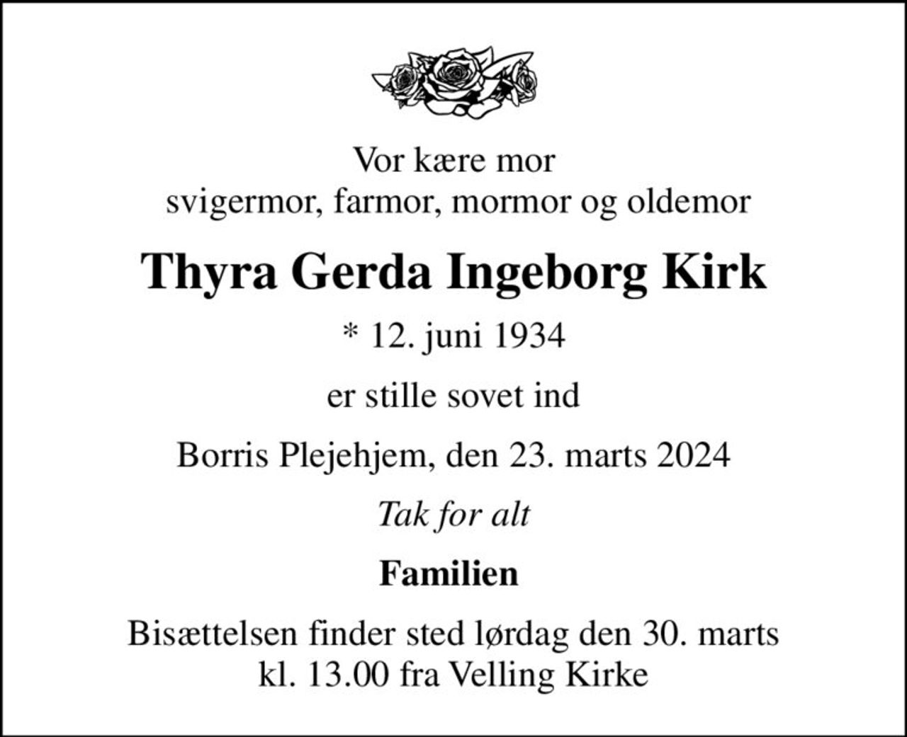 Vor kære mor  svigermor, farmor, mormor og oldemor
Thyra Gerda Ingeborg Kirk
* 12. juni 1934
er stille sovet ind
Borris Plejehjem, den 23. marts 2024
Tak for alt
Familien 
Bisættelsen finder sted lørdag den 30. marts kl. 13.00 fra Velling Kirke