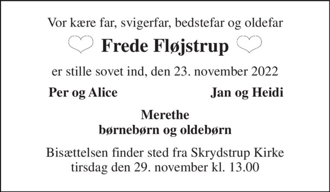 Vor kære far, svigerfar, bedstefar og oldefar 
Frede Fløjstrup 
er stille sovet ind, den 23. november 2022 
Per og Alice 
Jan og Heidi 
Merethe børnebørn og oldebørn 
Bisættelsen finder sted fra Skrydstrup Kirke tirsdag den 29. november kl. 13.00