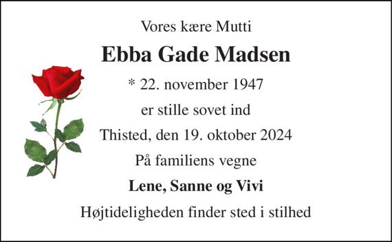 Vores kære Mutti 
Ebba Gade Madsen 
* 22. november 1947 
er stille sovet ind 
Thisted, den 19. oktober 2024 
På familiens vegne 
Lene, Sanne og Vivi 
Højtideligheden finder sted i stilhed