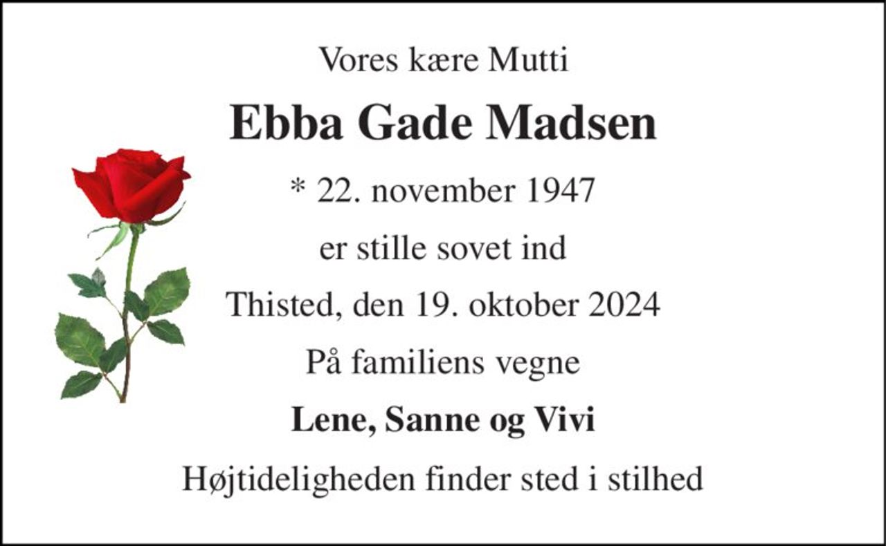 Vores kære Mutti 
Ebba Gade Madsen 
* 22. november 1947 
er stille sovet ind 
Thisted, den 19. oktober 2024 
På familiens vegne 
Lene, Sanne og Vivi 
Højtideligheden finder sted i stilhed