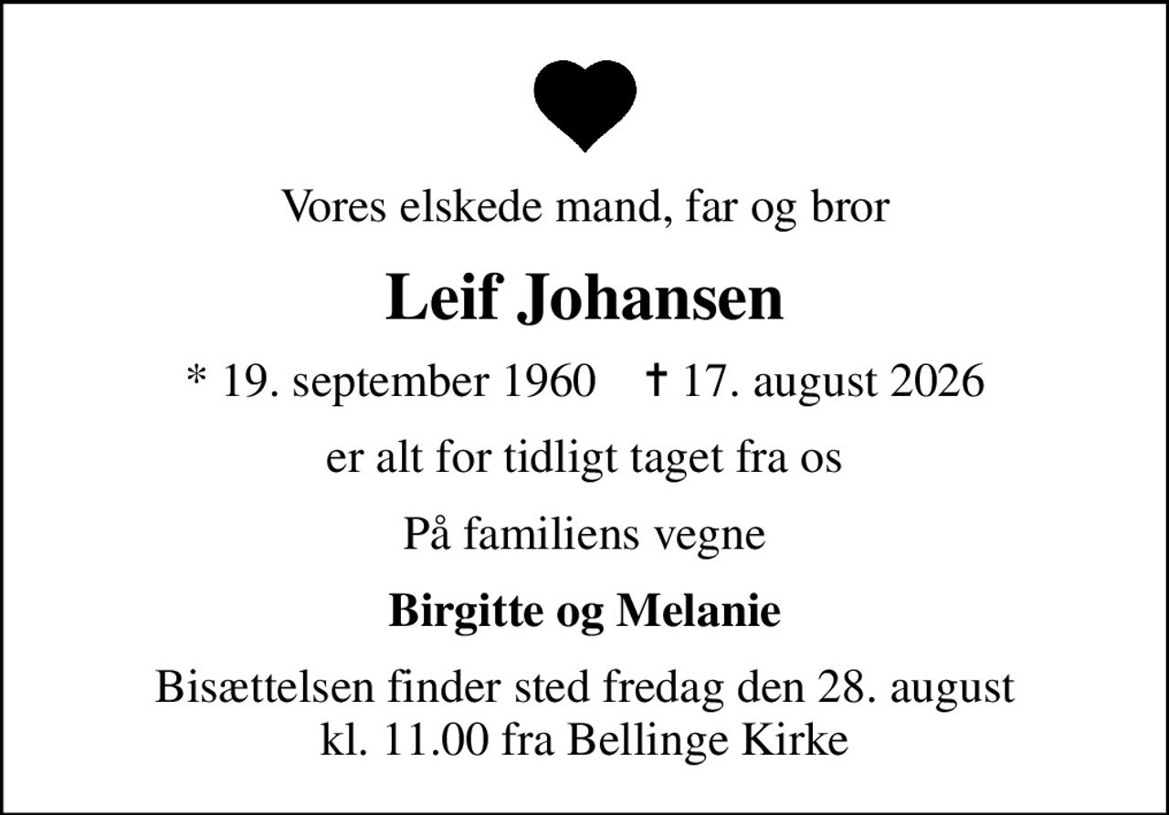 Vores elskede mand, far og bror
Leif Johansen
* 19. september 1960    ✝ 17. august 2026
er alt for tidligt taget fra os
På familiens vegne
Birgitte og Melanie
Bisættelsen finder sted fredag den 28. august kl. 11.00 fra Bellinge Kirke