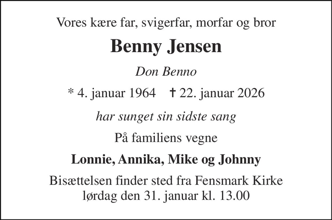 Vores kære far, svigerfar, morfar og bror 
Benny Jensen 
Don Benno 
*​ 4. januar 1964​    ✝​ 22. januar 2026 
har sunget sin sidste sang 
På familiens vegne 
Lonnie, Annika, Mike og Johnny 
Bisættelsen​ finder sted fra Fensmark Kirke​ lørdag den 31. januar​ kl. 13.00