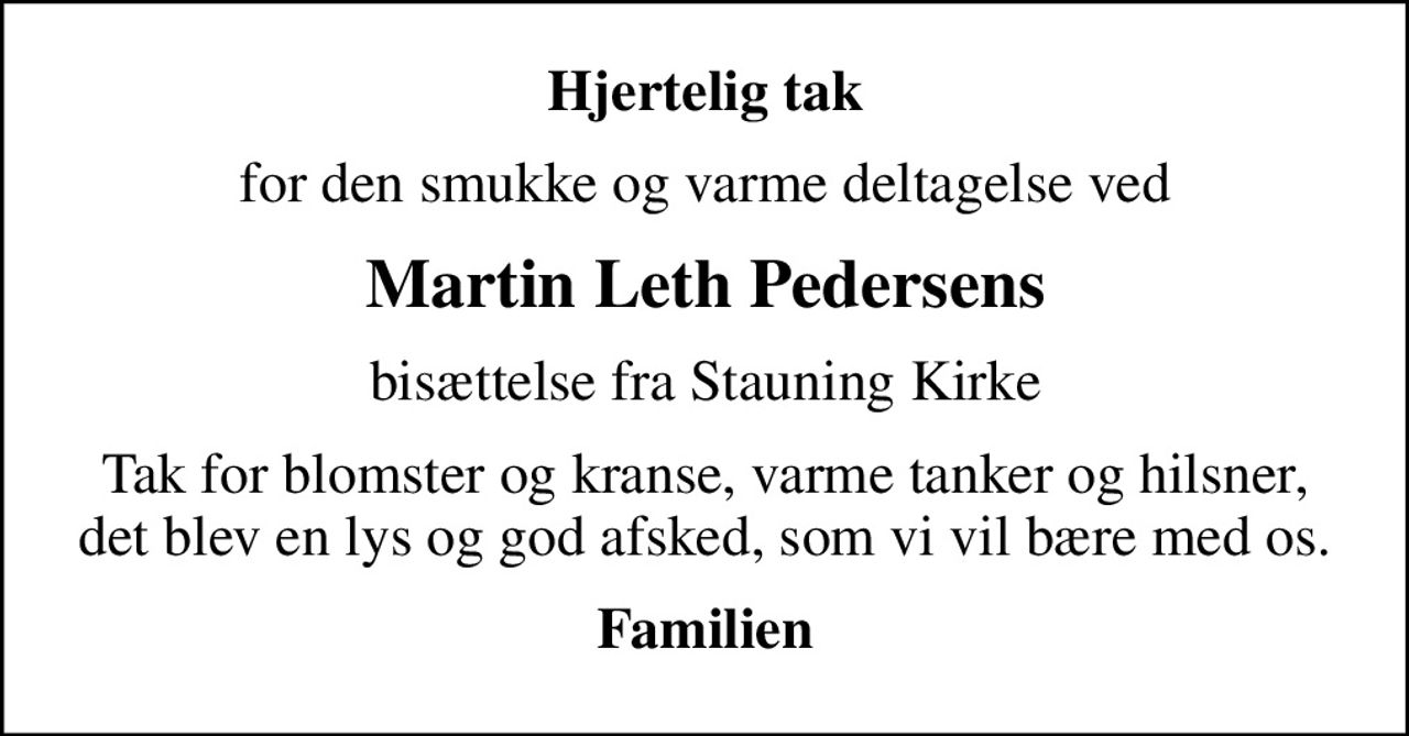 Hjertelig tak
for den smukke og varme deltagelse ved
Martin Leth Pedersens
bisættelse fra Stauning Kirke
Tak for blomster og kranse, varme tanker og hilsner, det blev en lys og god afsked, som vi vil bære med os.
Familien