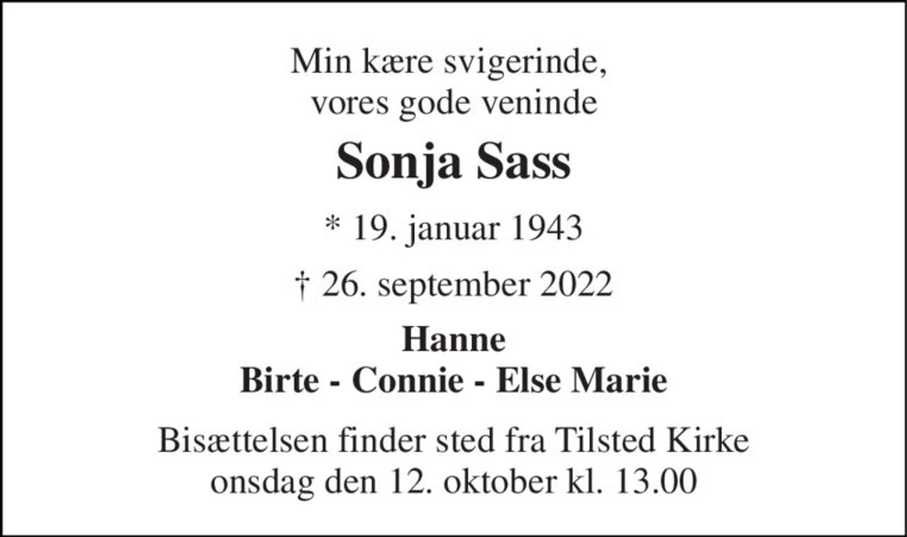Min kære svigerinde,  vores gode veninde 
Sonja Sass 
*​ 19. januar 1943 
† 26. september 2022 
Hanne Birte - Connie - Else Marie 
Bisættelsen​ finder sted fra Tilsted Kirke​ onsdag den 12. oktober​ kl. 13.00
