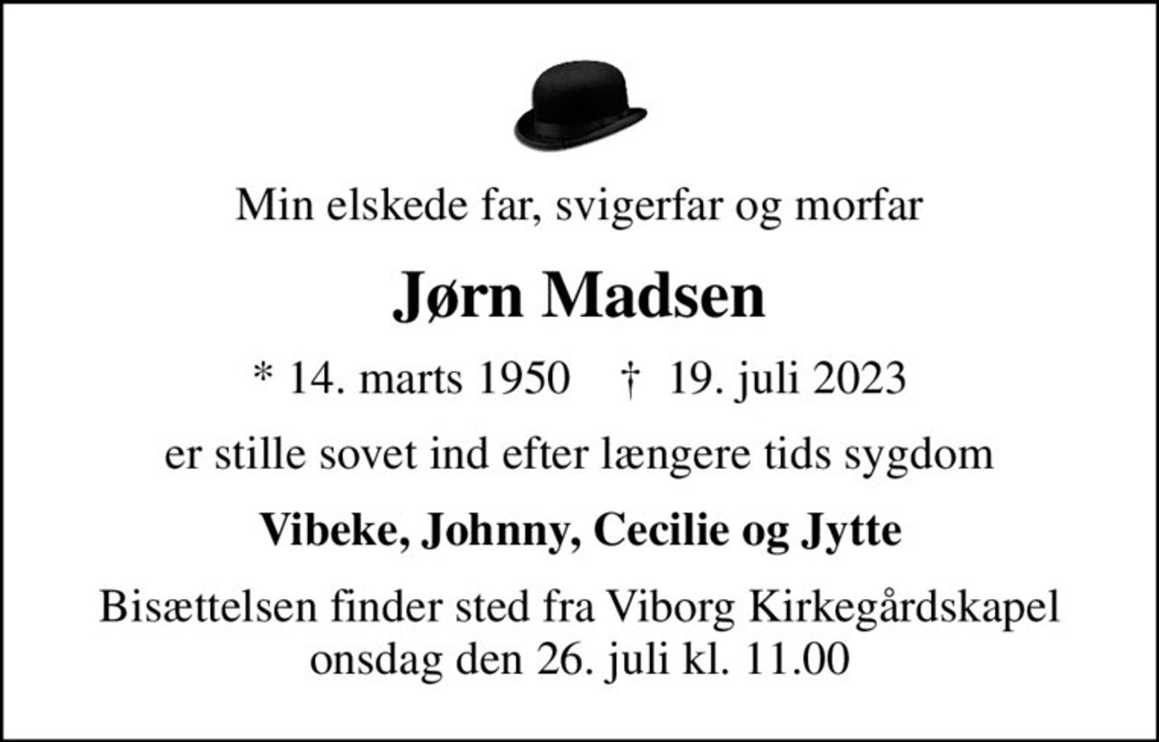 Min elskede far, svigerfar og morfar
Jørn Madsen
* 14. marts 1950    ✝ 19. juli 2023
er stille sovet ind efter længere tids sygdom
Vibeke, Johnny, Cecilie og Jytte
Bisættelsen finder sted fra Viborg Kirkegårdskapel  onsdag den 26. juli kl. 11.00