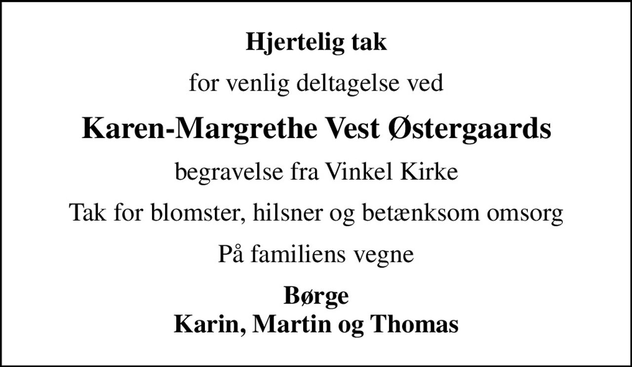 Hjertelig tak
for venlig deltagelse ved
Karen-Margrethe Vest Østergaards
begravelse fra Vinkel Kirke
Tak for blomster, hilsner og betænksom omsorg
På familiens vegne
Børge Karin, Martin og Thomas