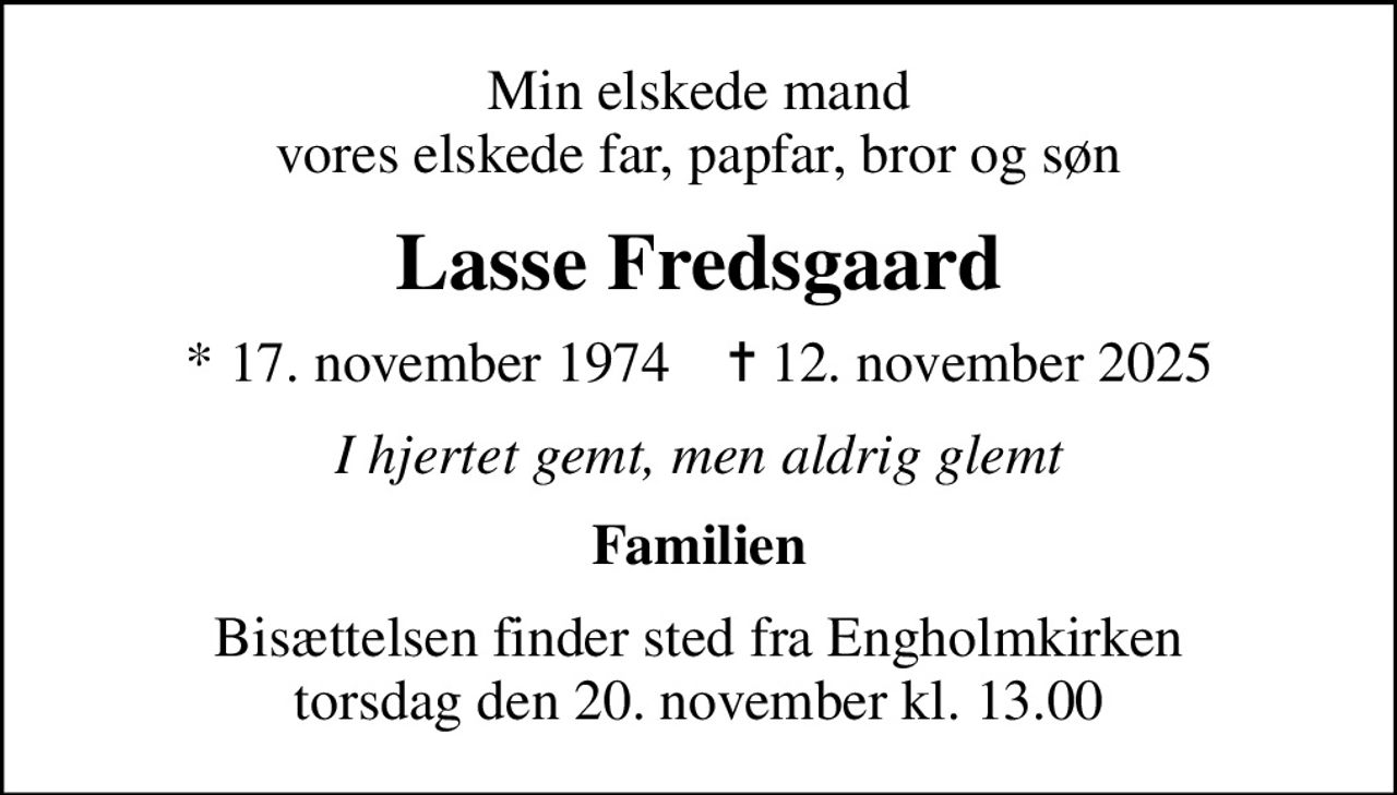 Min elskede mand vores elskede far, papfar, bror og søn
Lasse Fredsgaard
* 17. november 1974    ✝ 12. november 2025
I hjertet gemt, men aldrig glemt
Familien
Bisættelsen finder sted fra Engholmkirken  torsdag den 20. november kl. 13.00