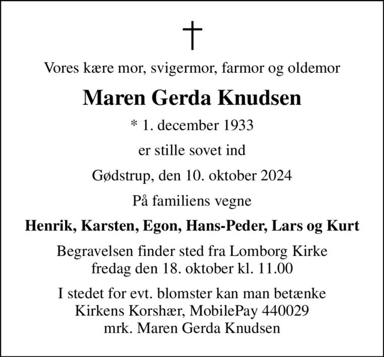 Vores kære mor, svigermor, farmor og oldemor
Maren Gerda Knudsen
* 1. december 1933
er stille sovet ind
Gødstrup, den 10. oktober 2024
På familiens vegne
Henrik, Karsten, Egon, Hans-Peder, Lars og Kurt
Begravelsen finder sted fra Lomborg Kirke  fredag den 18. oktober kl. 11.00 
I stedet for evt. blomster kan man betænke Kirkens Korshær, MobilePay 440029 mrk. Maren Gerda Knudsen