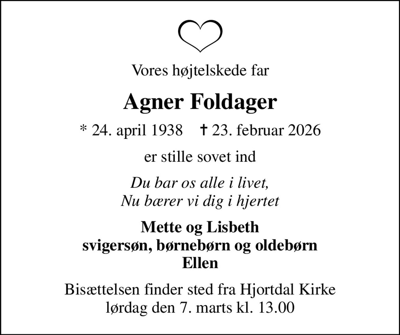 Vores højtelskede far
Agner Foldager
* 24. april 1938    ✝ 23. februar 2026
er stille sovet ind
Du bar os alle i livet, Nu bærer vi dig i hjertet
Mette og Lisbeth svigersøn, børnebørn og oldebørn Ellen
Bisættelsen finder sted fra Hjortdal Kirke  lørdag den 7. marts kl. 13.00
