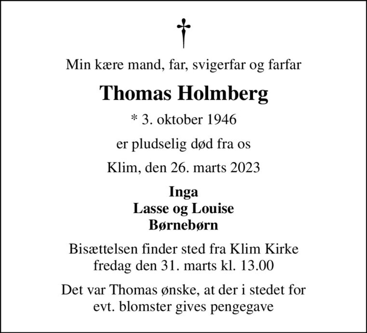 Min kære mand, far, svigerfar og farfar
Thomas Holmberg
* 3. oktober 1946
er pludselig død fra os
Klim, den 26. marts 2023
Inga Lasse og Louise Børnebørn
Bisættelsen finder sted fra Klim Kirke  fredag den 31. marts kl. 13.00 
Det var Thomas ønske, at der i stedet for evt. blomster gives pengegave