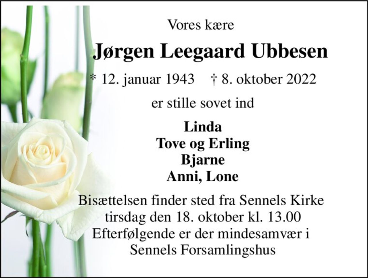 Vores kære 
          Jørgen Leegaard Ubbesen 
          *​ 12. januar 1943​    †​ 8. oktober 2022 
          er stille sovet ind 
          Linda           Tove og Erling           Bjarne           Anni, Lone 
          Bisættelsen finder sted fra Sennels Kirke            tirsdag den 18. oktober kl. 13.00           Efterfølgende er der mindesamvær i            Sennels Forsamlingshus