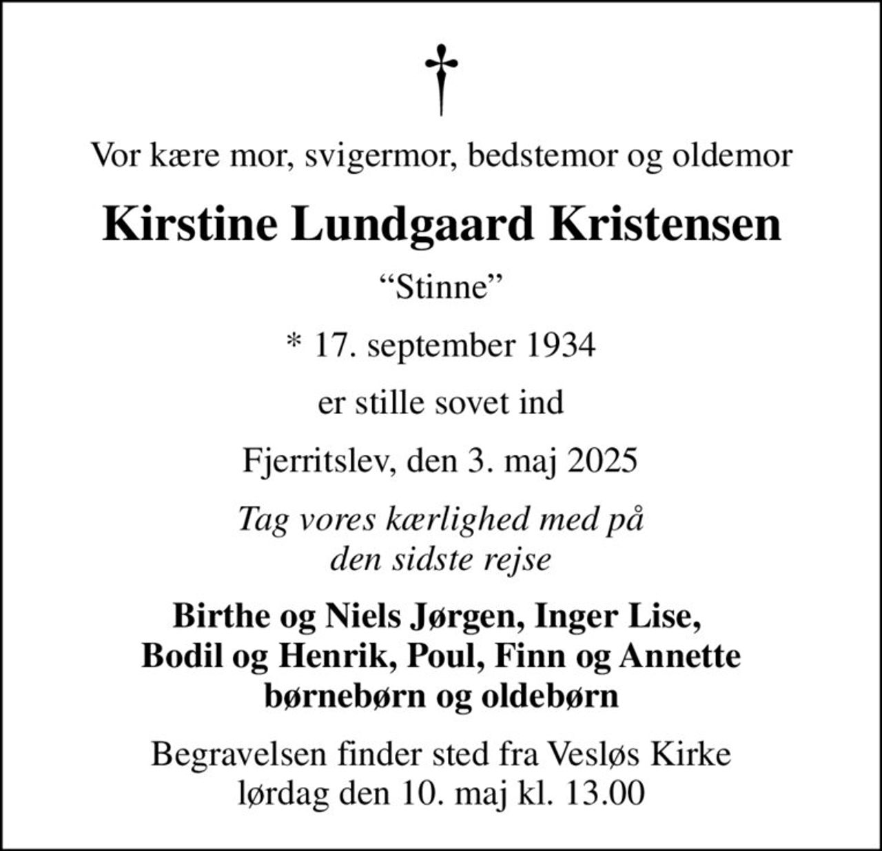 Vor kære mor, svigermor, bedstemor og oldemor
Kirstine Lundgaard Kristensen
Stinne
* 17. september 1934
er stille sovet ind
Fjerritslev, den 3. maj 2025
Tag vores kærlighed med på den sidste rejse
Birthe og Niels Jørgen, Inger Lise,  Bodil og Henrik, Poul, Finn og Annette børnebørn og oldebørn
Begravelsen finder sted fra Vesløs Kirke  lørdag den 10. maj kl. 13.00
