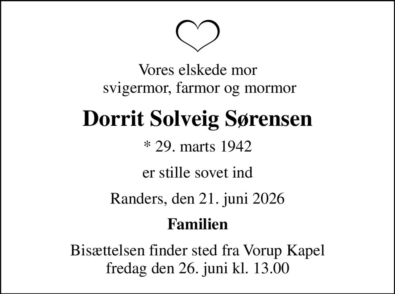 Vores elskede mor  svigermor, farmor og mormor
Dorrit Solveig Sørensen
* 29. marts 1942
er stille sovet ind
Randers, den 21. juni 2026
Familien
Bisættelsen finder sted fra Vorup Kapel  fredag den 26. juni kl. 13.00