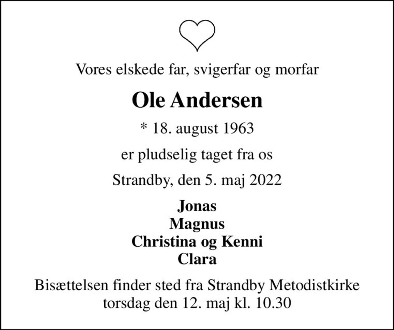 Vores elskede far, svigerfar og morfar
Ole Andersen
* 18. august 1963
er pludselig taget fra os
Strandby, den 5. maj 2022
Jonas Magnus Christina og Kenni Clara
Bisættelsen finder sted fra Strandby Metodistkirke  torsdag den 12. maj kl. 10.30