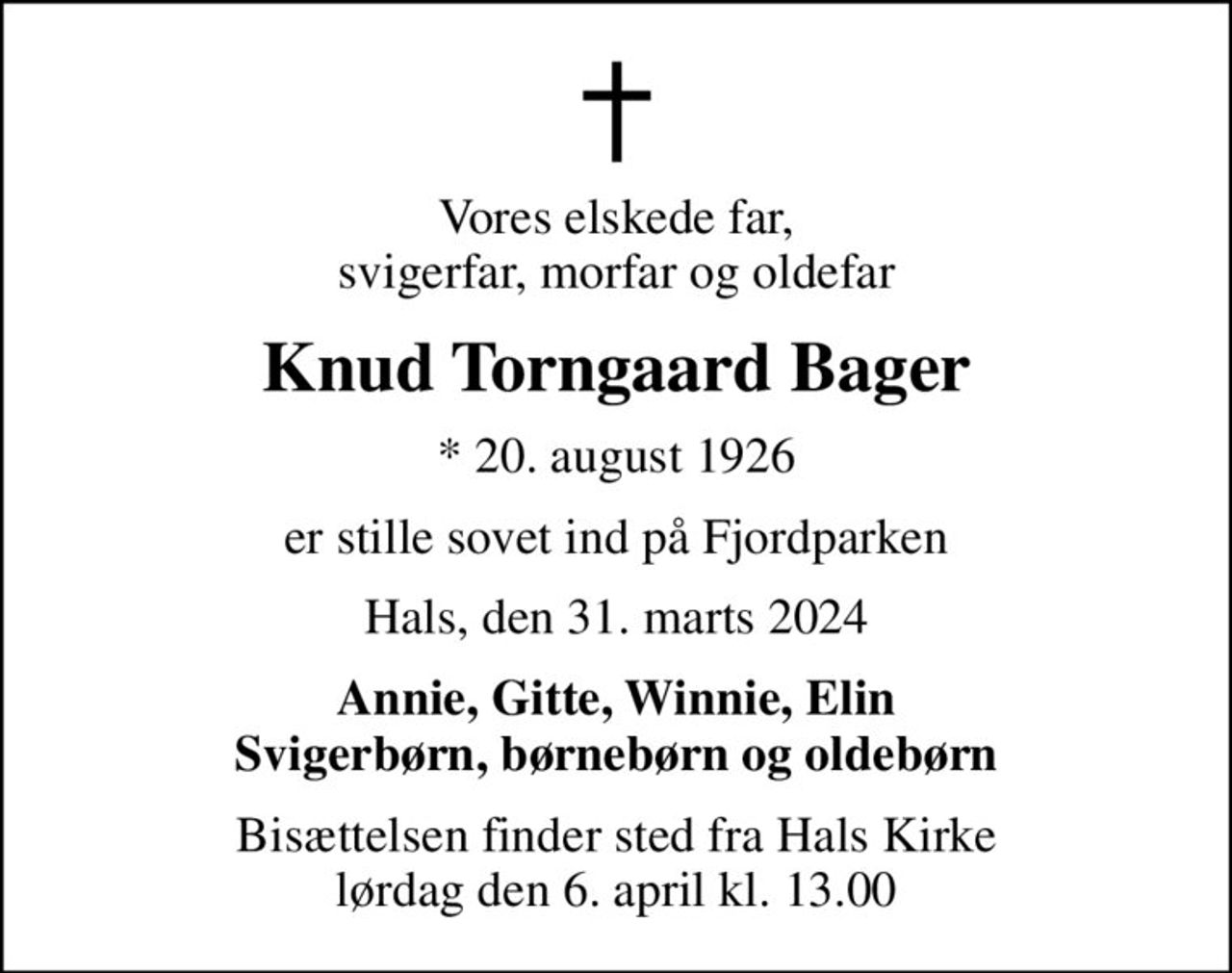 Vores elskede far, svigerfar, morfar og oldefar
Knud Torngaard Bager
* 20. august 1926
er stille sovet ind på Fjordparken
Hals, den 31. marts 2024
Annie, Gitte, Winnie, Elin Svigerbørn, børnebørn og oldebørn
Bisættelsen finder sted fra Hals Kirke  lørdag den 6. april kl. 13.00