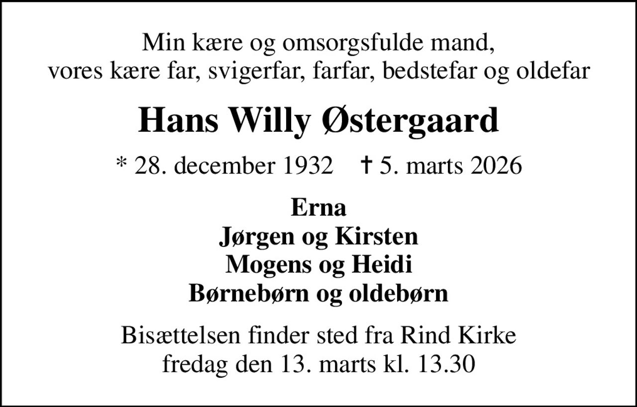 Min kære og omsorgsfulde mand, vores kære far, svigerfar, farfar, bedstefar og oldefar
Hans Willy Østergaard
* 28. december 1932    ✝ 5. marts 2026
Erna Jørgen og Kirsten Mogens og Heidi Børnebørn og oldebørn
Bisættelsen finder sted fra Rind Kirke  fredag den 13. marts kl. 13.30