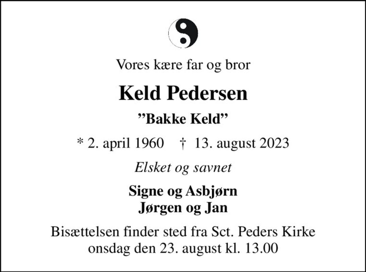Vores kære far og bror
Keld Pedersen
Bakke Keld
* 2. april 1960    ✝ 13. august 2023
Elsket og savnet
Signe og Asbjørn Jørgen og Jan
Bisættelsen finder sted fra Sct. Peders Kirke  onsdag den 23. august kl. 13.00