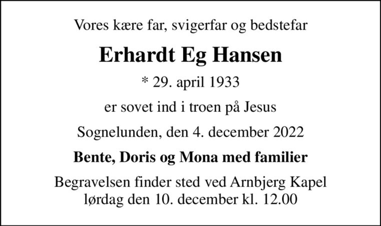 Vores kære far, svigerfar og bedstefar
Erhardt Eg Hansen
* 29. april 1933
er sovet ind i troen på Jesus
Sognelunden, den 4. december 2022
Bente, Doris og Mona med familier
Begravelsen finder sted ved Arnbjerg Kapel  lørdag den 10. december kl. 12.00
