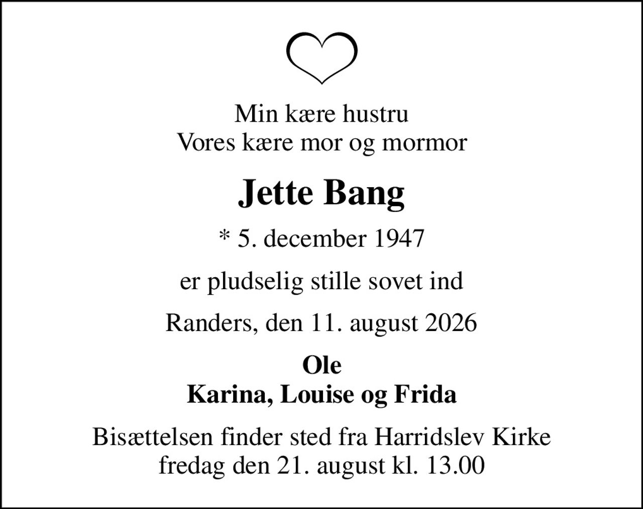 Min kære hustru Vores kære mor og mormor
Jette Bang
* 5. december 1947
er pludselig stille sovet ind
Randers, den 11. august 2026
Ole Karina, Louise og Frida
Bisættelsen finder sted fra Harridslev Kirke  fredag den 21. august kl. 13.00