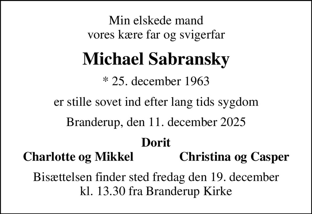 Min elskede mand vores kære far og svigerfar
Michael Sabransky
* 25. december 1963
er stille sovet ind efter lang tids sygdom
Branderup, den 11. december 2025
Dorit
Charlotte og Mikkel
Christina og Casper
Bisættelsen finder sted fredag den 19. december kl. 13.30 fra Branderup Kirke