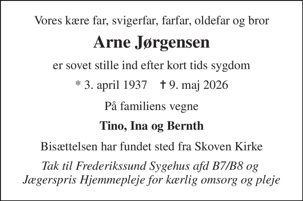 Vores kære far, svigerfar, farfar, oldefar og bror 
Arne Jørgensen 
er sovet stille ind efter kort tids sygdom 
* 3. april 1937    ✝ 9. maj 2026 
På familiens vegne 
Tino, Ina og Bernth 
Bisættelsen har fundet sted fra Skoven Kirke 
Tak til Frederikssund Sygehus afd B7/B8 og  Jægerspris Hjemmepleje for kærlig omsorg og pleje
