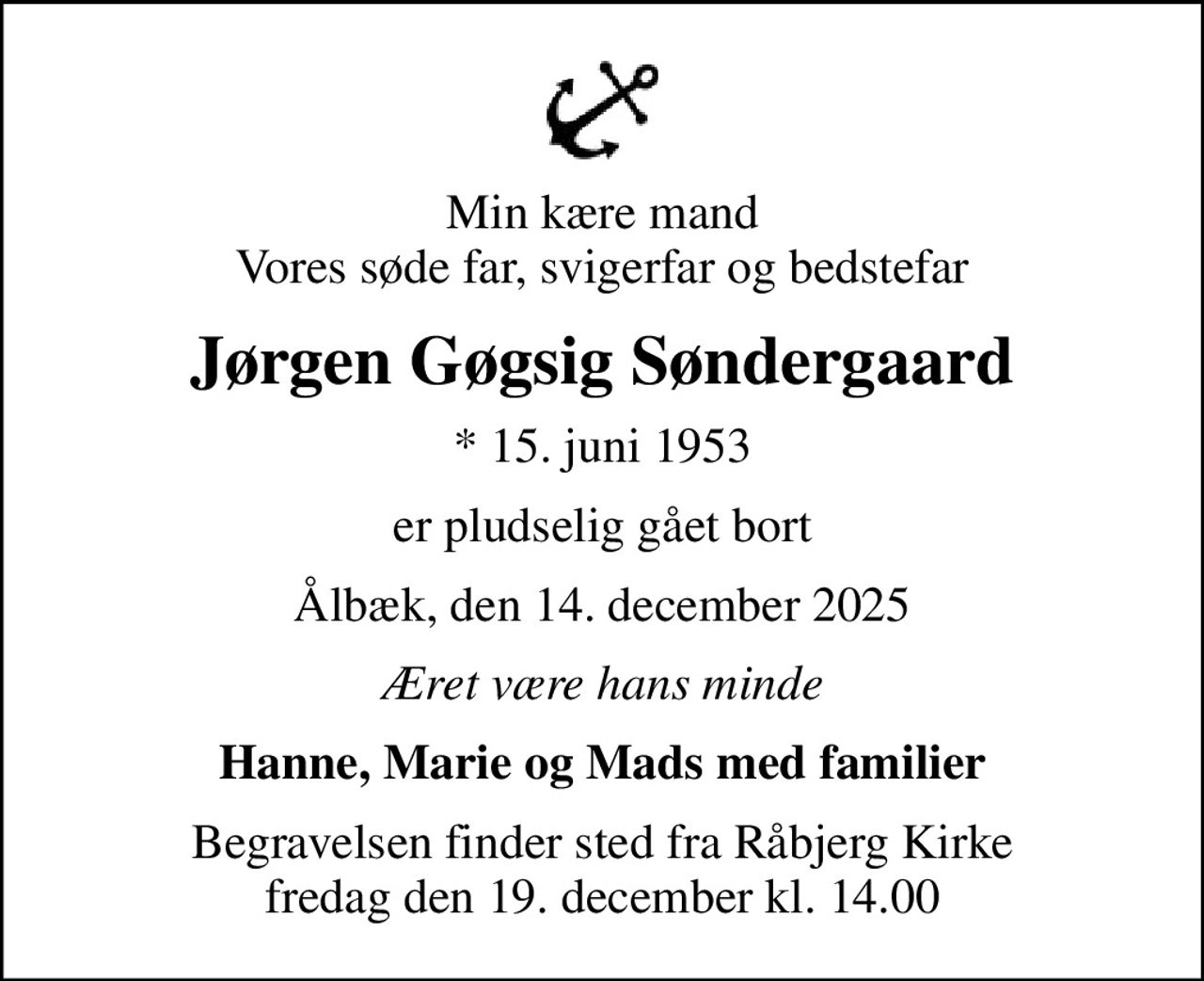 Min kære mand Vores søde far, svigerfar og bedstefar
Jørgen Gøgsig Søndergaard
* 15. juni 1953
er pludselig gået bort
Ålbæk, den 14. december 2025
Æret være hans minde
Hanne, Marie og Mads med familier
Begravelsen finder sted fra Råbjerg Kirke  fredag den 19. december kl. 14.00