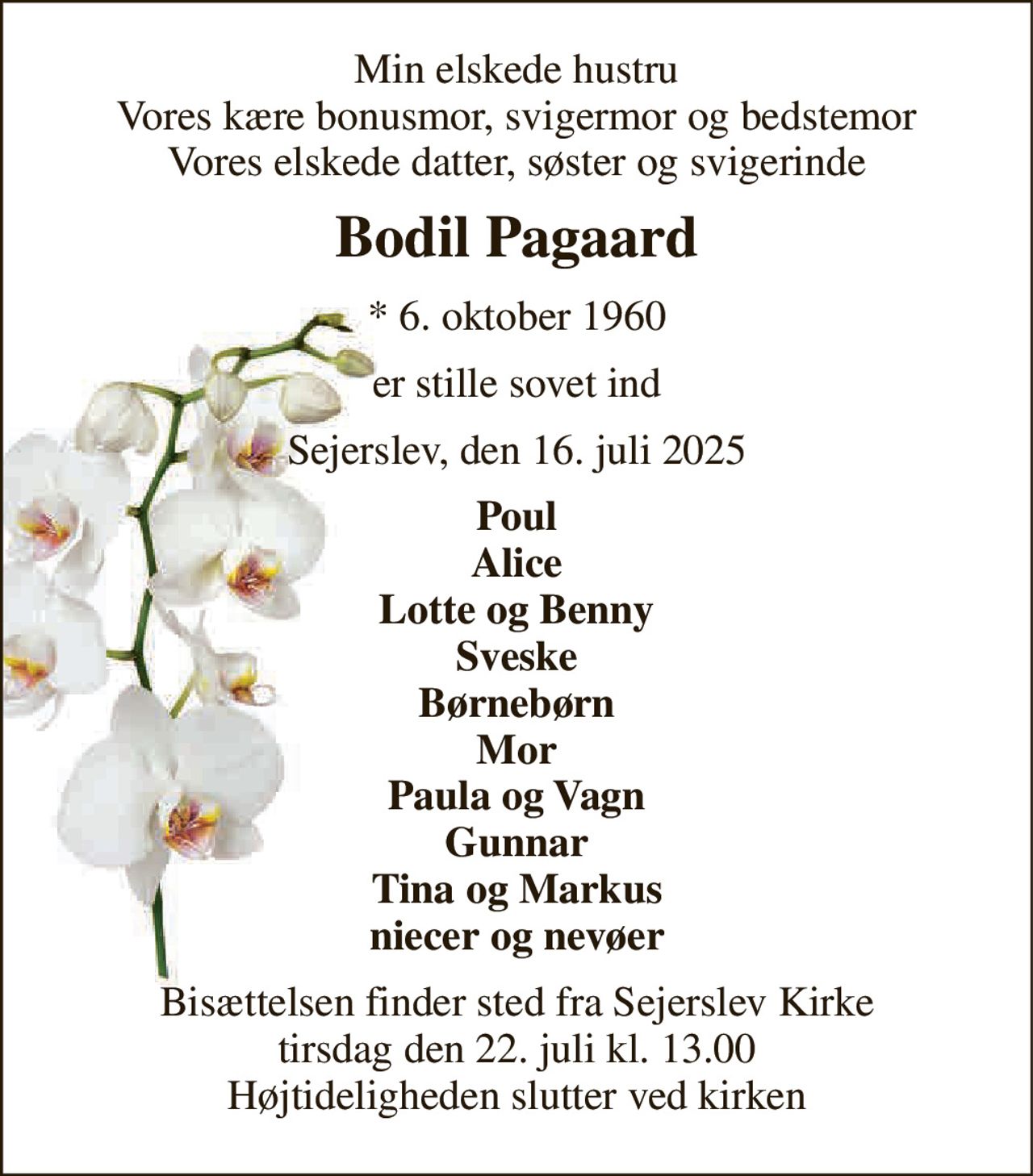 Min elskede hustru Vores kære bonusmor, svigermor og bedstemor Vores elskede datter, søster og svigerinde 
Bodil Pagaard 
*​ 6. oktober 1960 
er stille sovet ind 
Sejerslev, den 16. juli 2025 
Poul Alice Lotte og Benny Sveske Børnebørn Mor Paula og Vagn Gunnar Tina og Markus niecer og nevøer 
Bisættelsen​ finder sted fra Sejerslev Kirke​ tirsdag den 22. juli​ kl. 13.00 Højtideligheden slutter ved kirken