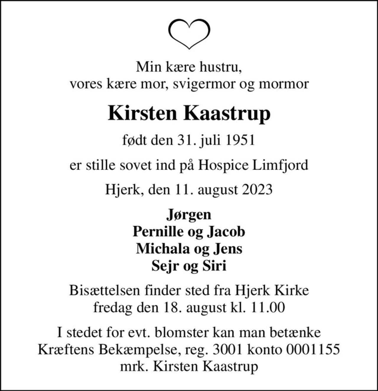 Min kære hustru, vores kære mor, svigermor og mormor
Kirsten Kaastrup
født den 31. juli 1951
er stille sovet ind på Hospice Limfjord
Hjerk, den 11. august 2023
Jørgen Pernille og Jacob Michala og Jens Sejr og Siri
Bisættelsen finder sted fra Hjerk Kirke  fredag den 18. august kl. 11.00 
I stedet for evt. blomster kan man betænke
					Kræftens Bekæmpelse reg.3001konto0001155mrk. Kirsten
					Kaastrup