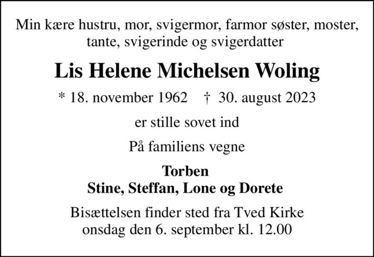 Min kære hustru, mor, svigermor, farmor søster, moster, tante, svigerinde og svigerdatter 
Lis Helene Michelsen Woling
* 18. november 1962    ✝ 30. august 2023
er stille sovet ind
På familiens vegne
Torben  Stine, Steffan, Lone og Dorete 
Bisættelsen finder sted fra Tved Kirke  onsdag den 6. september kl. 12.00