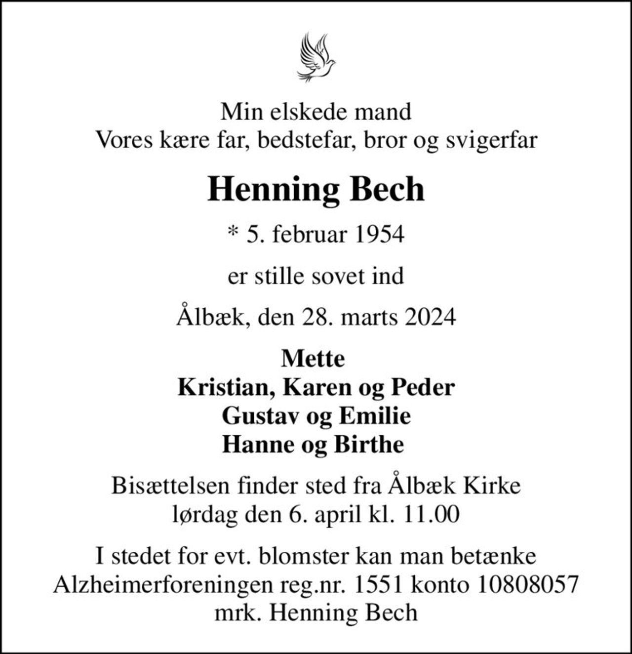 Min elskede mand Vores kære far, bedstefar, bror og svigerfar
Henning Bech
* 5. februar 1954
er stille sovet ind
Ålbæk, den 28. marts 2024
Mette  Kristian, Karen og Peder Gustav og Emilie Hanne og Birthe 
Bisættelsen finder sted fra Ålbæk Kirke  lørdag den 6. april kl. 11.00 
I stedet for evt. blomster kan man betænke
					Alzheimerforeningen reg.nr.1551konto10808057mrk. Henning
					Bech