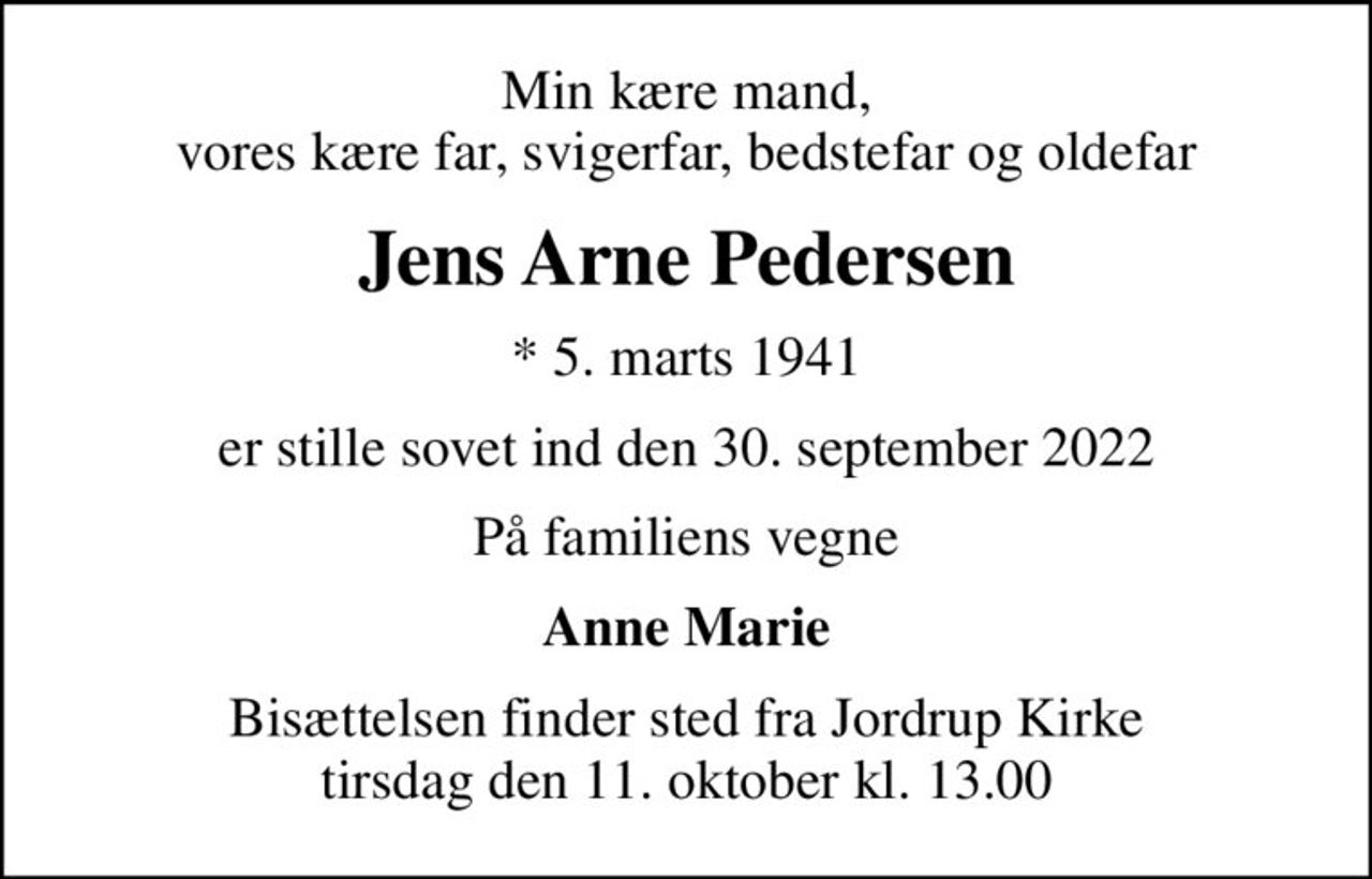 Min kære mand, vores kære far, svigerfar, bedstefar og oldefar
Jens Arne Pedersen
* 5. marts 1941
er stille sovet ind den 30. september 2022
På familiens vegne
Anne Marie
Bisættelsen finder sted fra Jordrup Kirke  tirsdag den 11. oktober kl. 13.00