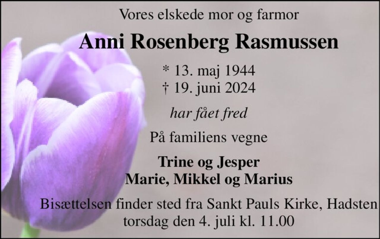 Vores elskede mor og farmor 
Anni Rosenberg Rasmussen 
*​ 13. maj 1944​ †​ 19. juni 2024 
har fået fred 
På familiens vegne 
Trine og Jesper Marie, Mikkel og Marius 
Bisættelsen​ finder sted fra Sankt Pauls Kirke, Hadsten​ torsdag den 4. juli​ kl. 11.00