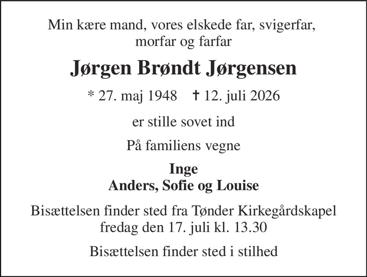 Min kære mand, vores elskede far, svigerfar,  morfar og farfar 
Jørgen Brøndt Jørgensen 
* 27. maj 1948    ✝ 12. juli 2026 
er stille sovet ind 
På familiens vegne 
Inge Anders, Sofie og Louise 
Bisættelsen finder sted fra Tønder Kirkegårdskapel fredag den 17. juli kl. 13.30 
Bisættelsen finder sted i stilhed