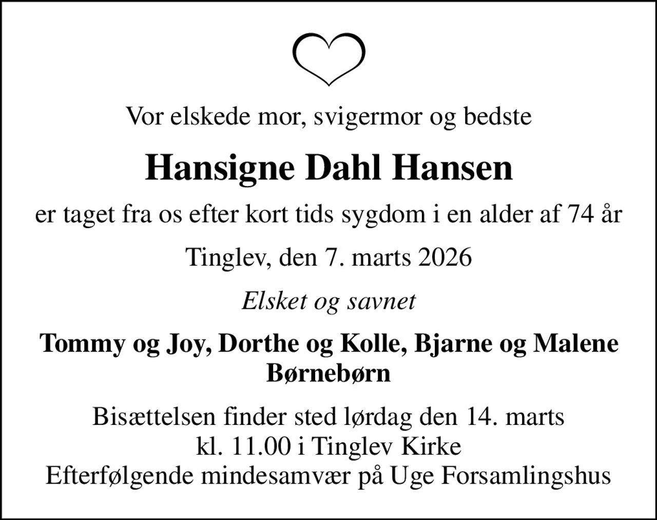 Vor elskede mor, svigermor og bedste
Hansigne Dahl Hansen
er taget fra os efter kort tids sygdom i en alder af 74 år
Tinglev, den 7. marts 2026
Elsket og savnet
Tommy og Joy, Dorthe og Kolle, Bjarne og Malene Børnebørn
Bisættelsen finder sted lørdag den 14. marts kl. 11.00 i Tinglev Kirke Efterfølgende mindesamvær på Uge Forsamlingshus