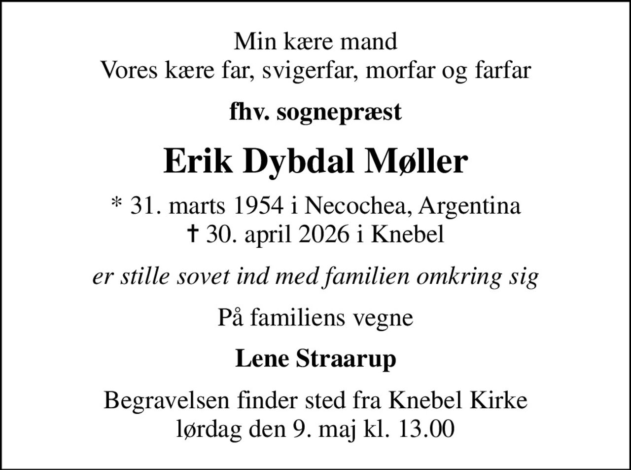 Min kære mand Vores kære far, svigerfar, morfar og farfar
fhv. sognepræst
Erik Dybdal Møller
* 31. marts 1954 i Necochea, Argentina
						✝ 30. april 2026 i Knebel
er stille sovet ind med familien omkring sig
På familiens vegne
Lene Straarup
Begravelsen finder sted fra Knebel Kirke  lørdag den 9. maj kl. 13.00