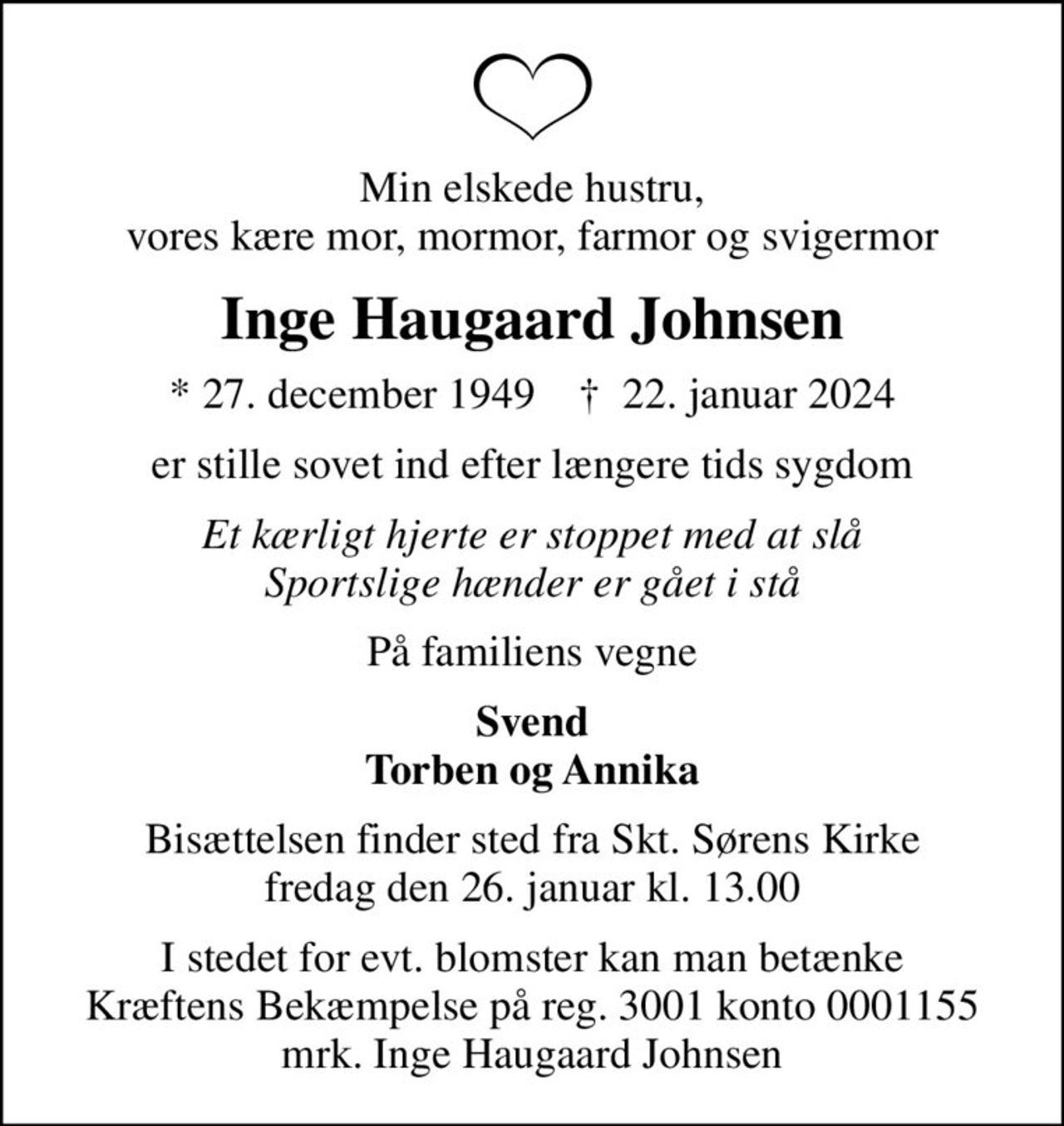 Min elskede hustru, vores kære mor, mormor, farmor og svigermor
Inge Haugaard Johnsen
* 27. december 1949    ✝ 22. januar 2024
er stille sovet ind efter længere tids sygdom
Et kærligt hjerte er stoppet med at slå Sportslige hænder er gået i stå
På familiens vegne
Svend Torben og Annika
Bisættelsen finder sted fra Skt. Sørens Kirke  fredag den 26. januar kl. 13.00 
I stedet for evt. blomster kan man betænke Kræftens Bekæmpelse på reg. 3001 konto 0001155 mrk. Inge Haugaard Johnsen
I stedet for evt. blomster kan man betænke
					Kræftens Bekæmpelse reg.3001konto0001155mrk. Inge Haugaard
					Johnsen