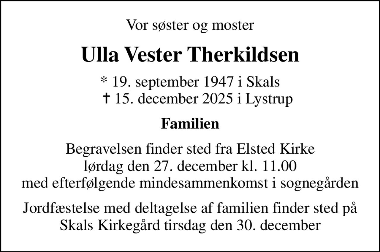 Vor søster og moster
Ulla Vester Therkildsen
* 19. september 1947 i Skals     ✝ 15. december 2025 i Lystrup
Familien
Begravelsen finder sted fra Elsted Kirke  lørdag den 27. december kl. 11.00  med efterfølgende mindesammenkomst i sognegården
Jordfæstelse med deltagelse af familien finder sted på Skals Kirkegård tirsdag den 30. december