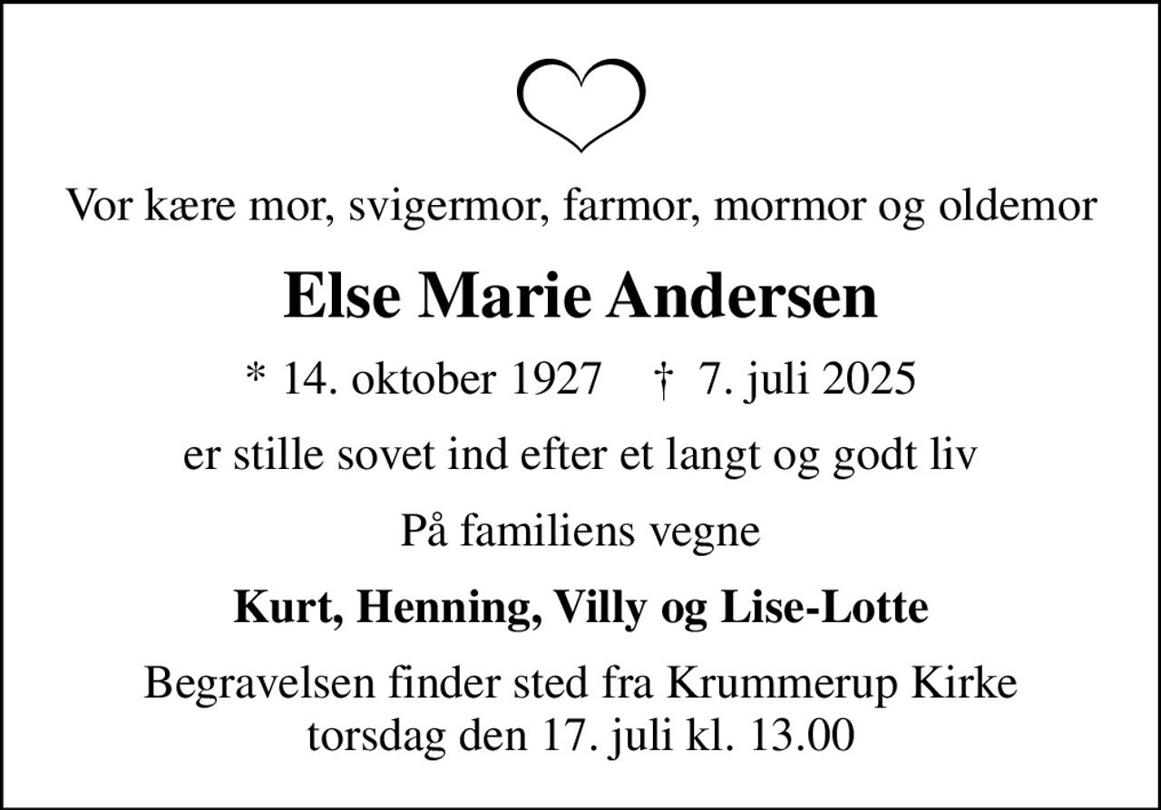 Vor kære mor, svigermor, farmor, mormor og oldemor
Else Marie Andersen
* 14. oktober 1927    ✝ 7. juli 2025
er stille sovet ind efter et langt og godt liv
På familiens vegne
Kurt, Henning, Villy og Lise-Lotte
Begravelsen finder sted fra Krummerup Kirke  torsdag den 17. juli kl. 13.00