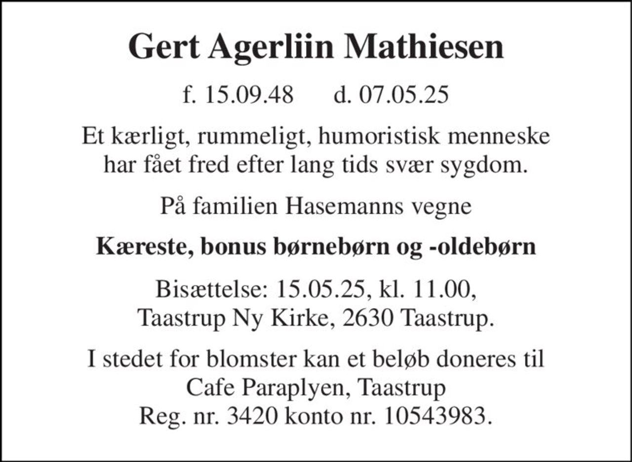Gert Agerliin Mathiesen 
f. 15.09.48      d. 07.05.25 
Et kærligt, rummeligt, humoristisk menneske har fået fred efter lang tids svær sygdom. 
På familien Hasemanns vegne 
Kæreste, bonus børnebørn og -oldebørn 
Bisættelse: 15.05.25, kl. 11.00, Taastrup Ny Kirke, 2630 Taastrup. 
I stedet for blomster kan et beløb doneres til Cafe Paraplyen, Taastrup Reg. nr. 3420 konto nr. 10543983.