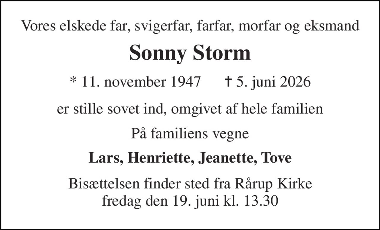 Vores elskede far, svigerfar, farfar, morfar og eksmand 
Sonny Storm 
* 11. november 1947      ✝ 5. juni 2026 
er stille sovet ind, omgivet af hele familien 
På familiens vegne 
Lars, Henriette, Jeanette, Tove 
Bisættelsen finder sted fra Rårup Kirke fredag den 19. juni kl. 13.30