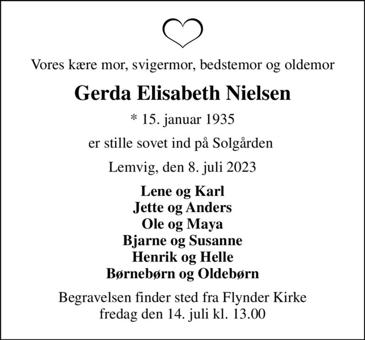 Vores kære mor, svigermor, bedstemor og oldemor
Gerda Elisabeth Nielsen
* 15. januar 1935
er stille sovet ind på Solgården 
Lemvig, den 8. juli 2023
Lene og Karl Jette og Anders Ole og Maya Bjarne og Susanne Henrik og Helle Børnebørn og Oldebørn
Begravelsen finder sted fra Flynder Kirke  fredag den 14. juli kl. 13.00