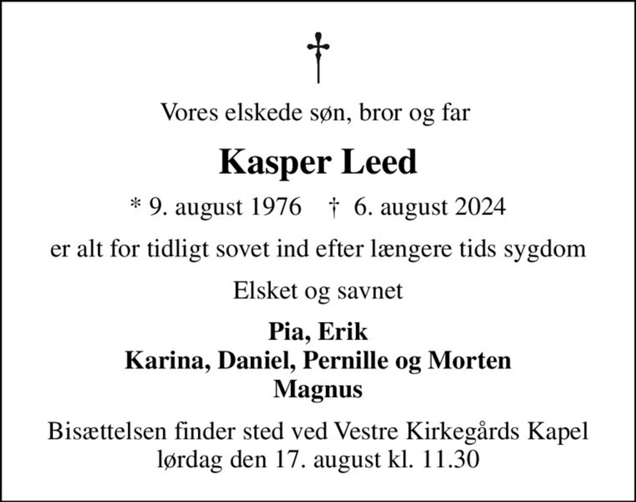 Vores elskede søn, bror og far 
Kasper Leed
* 9. august 1976    ✝ 6. august 2024
er alt for tidligt sovet ind efter længere tids sygdom
Elsket og savnet
Pia, Erik Karina, Daniel, Pernille og Morten Magnus
Bisættelsen finder sted ved Vestre Kirkegårds Kapel  lørdag den 17. august kl. 11.30