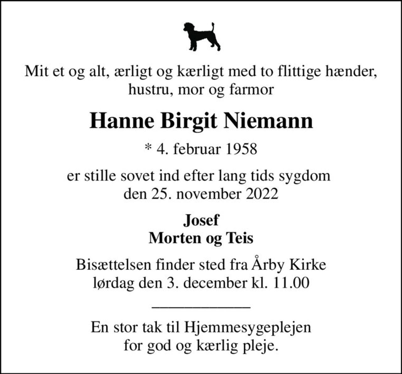 Mit et og alt, ærligt og kærligt med to flittige hænder, hustru, mor og farmor
Hanne Birgit Niemann
* 4. februar 1958
er stille sovet ind efter lang tids sygdom  den 25. november 2022
Josef Morten og Teis
Bisættelsen finder sted fra Årby Kirke  lørdag den 3. december kl. 11.00  ____________
En stor tak til Hjemmesygeplejen for god og kærlig pleje.