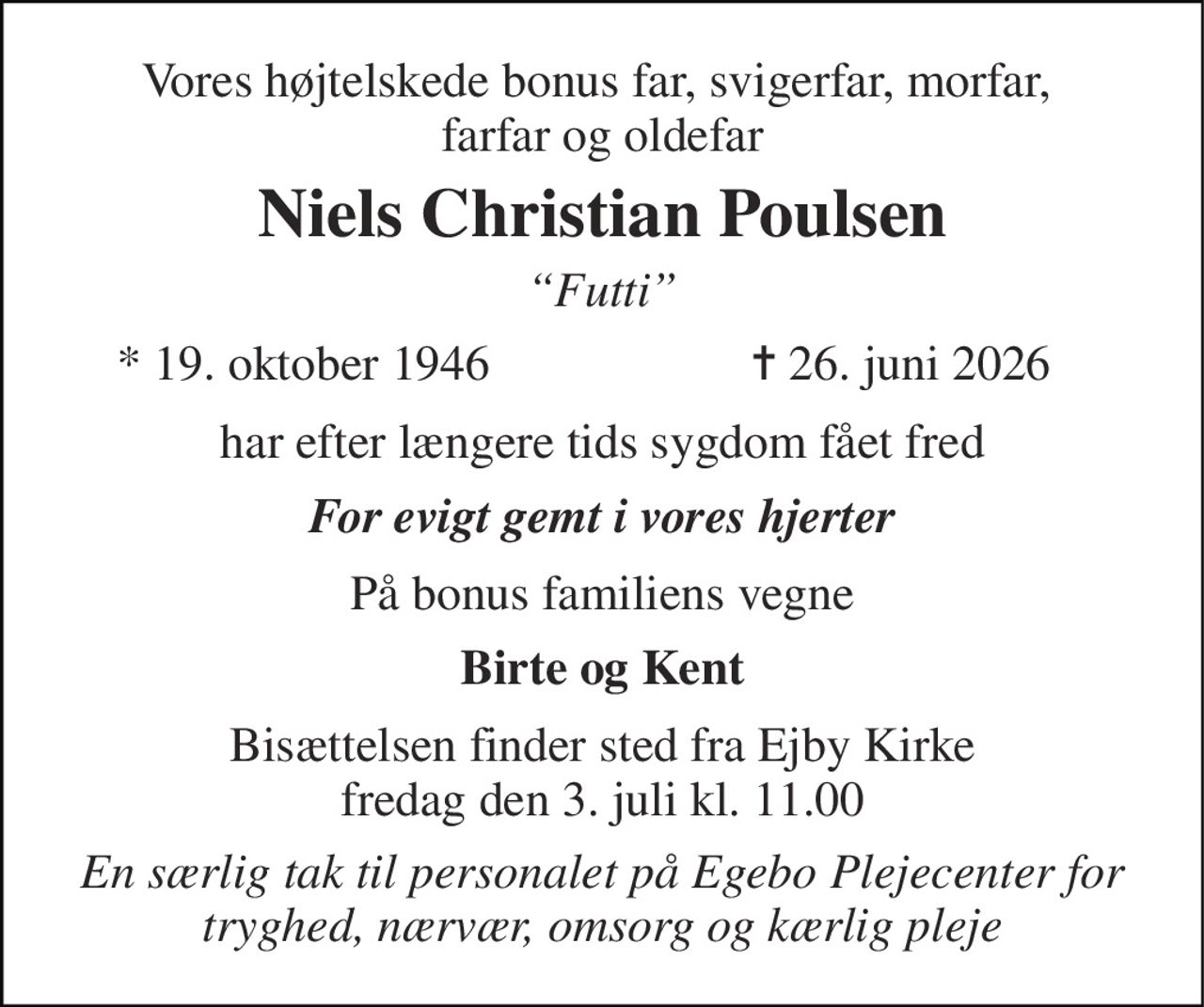 Vores højtelskede bonus far, svigerfar, morfar,  farfar og oldefar 
Niels Christian Poulsen 
“Futti” 
*​ 19. oktober 1946 
✝​ 26. juni 2026​ 
har efter længere tids sygdom fået fred 
For evigt gemt i vores hjerter 
På bonus familiens vegne 
Birte og Kent 
Bisættelsen​ finder sted fra Ejby Kirke​ fredag den 3. juli​ kl. 11.00 
En særlig tak til personalet på Egebo Plejecenter for tryghed, nærvær, omsorg og kærlig pleje