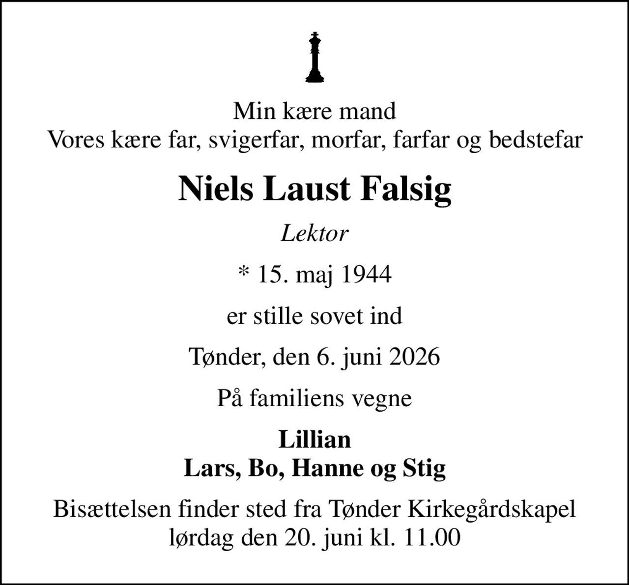 Min kære mand Vores kære far, svigerfar, morfar, farfar og bedstefar
Niels Laust Falsig
Lektor
* 15. maj 1944
er stille sovet ind
Tønder, den 6. juni 2026
På familiens vegne
Lillian Lars, Bo, Hanne og Stig
Bisættelsen finder sted fra Tønder Kirkegårdskapel  lørdag den 20. juni kl. 11.00
