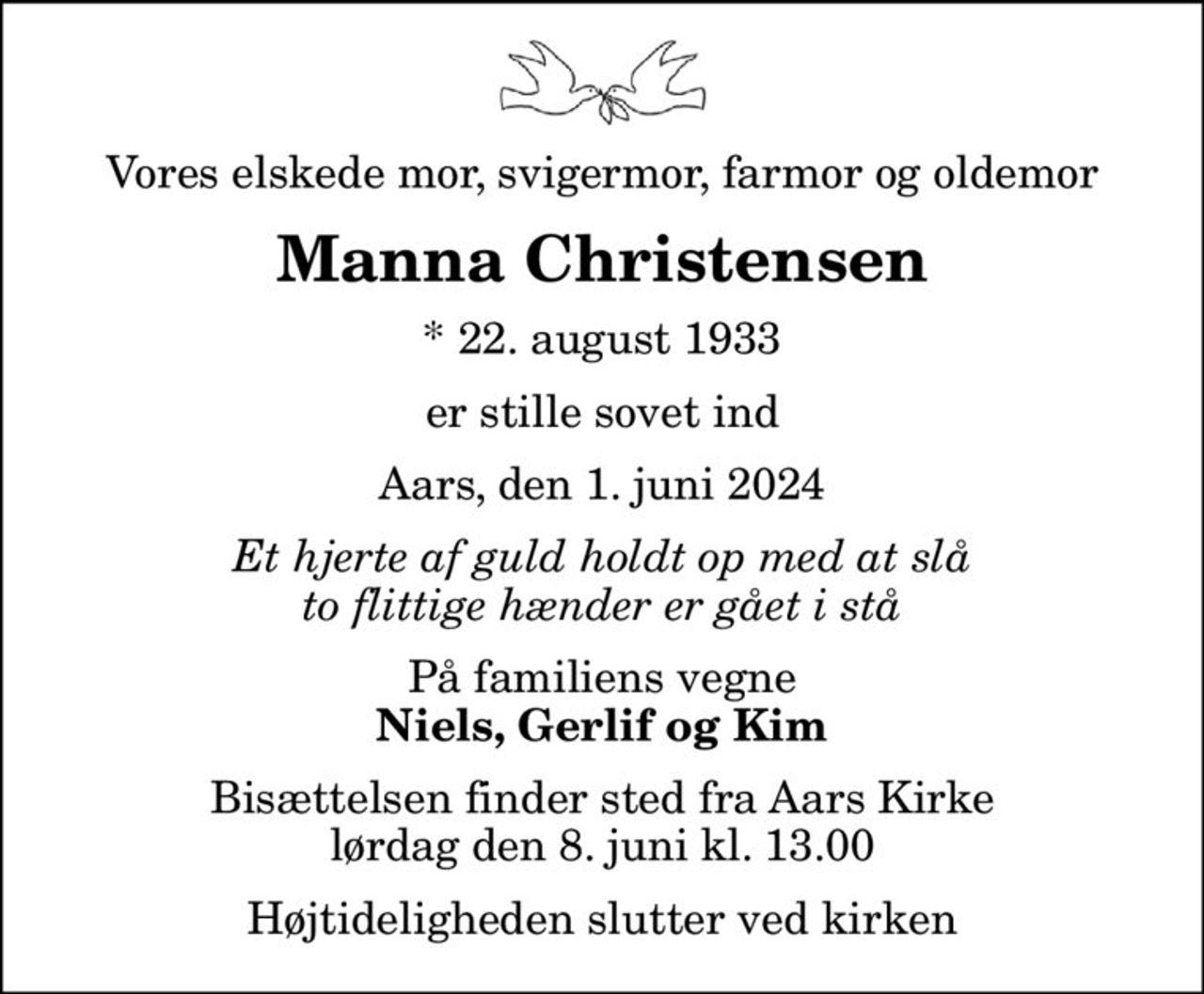 Vores elskede mor, svigermor, farmor og oldemor
Manna Christensen
* 22. august 1933
er stille sovet ind
Aars, den 1. juni 2024
Et hjerte af guld holdt op med at slå to flittige hænder er gået i stå
På familiens vegne
Niels, Gerlif og Kim
Bisættelsen finder sted fra Aars Kirke  lørdag den 8. juni kl. 13.00  Højtideligheden slutter ved kirken